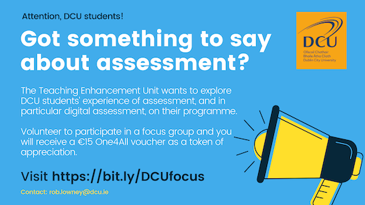 Attention DCU students! Got something to say about assessment? The Teaching Enhancement Unit wants to explore DCU students' experiences of assessment, and in particular digital assessment, on their programme. Volunteer to participate in a focus group and you will receive a 15 euro One For All voucher as a token of appreciation. Visit https://but.ly/DCUfocus. Contact: rob.lowney@dcu.ie.